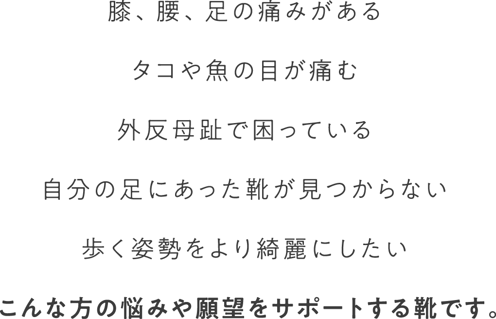 膝、腰、足に痛みがある タコや魚の目が痛む 外反母趾で困っている 自分の足にあった靴が見つからない 歩く姿勢をより綺麗にしたい こんな方の悩みや願望をサポートする靴です。