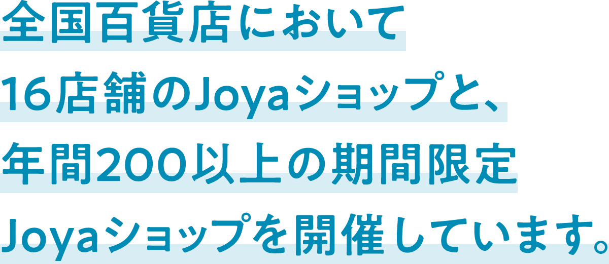 全国百貨店において16店舗のJoyaショップと、年間200以上の期間限定Joyaショップを開催しています。